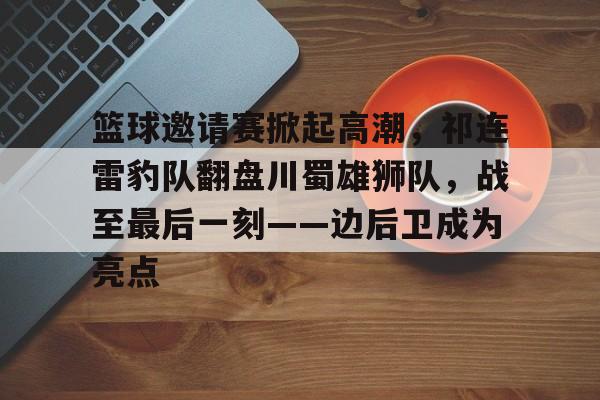 开云体育平台关于篮球邀请赛掀起高潮,祁连雷豹队翻盘川蜀雄狮队,战至最后一刻——边后卫成为亮点的信息